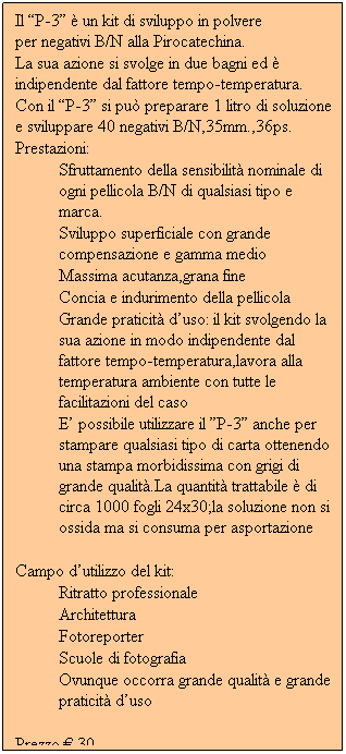 Casella di testo: Il “P-3” è un kit di sviluppo in polvere                per negativi B/N alla Pirocatechina.
La sua azione si svolge in due bagni ed è indipendente dal fattore tempo-temperatura.
Con il “P-3” si può preparare 1 litro di soluzione e sviluppare 40 negativi B/N,35mm.,36ps.
Prestazioni:
Sfruttamento della sensibilità nominale di ogni pellicola B/N di qualsiasi tipo e marca.
Sviluppo superficiale con grande compensazione e gamma medio
Massima acutanza,grana fine
Concia e indurimento della pellicola
Grande praticità d’uso: il kit svolgendo la sua azione in modo indipendente dal fattore tempo-temperatura,lavora alla temperatura ambiente con tutte le facilitazioni del caso
E’ possibile utilizzare il ”P-3” anche per stampare qualsiasi tipo di carta ottenendo una stampa morbidissima con grigi di grande qualità.La quantità trattabile è di circa 1000 fogli 24x30;la soluzione non si ossida ma si consuma per asportazione
 
Campo d’utilizzo del kit:
Ritratto professionale
Architettura
Fotoreporter
Scuole di fotografia
Ovunque occorra grande qualità e grande praticità d’uso
 
Prezzo € 30
            
         

