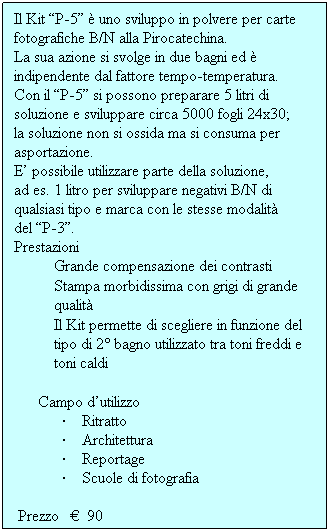 Casella di testo: Il Kit P-5  uno sviluppo in polvere per carte fotografiche B/N alla Pirocatechina.
La sua azione si svolge in due bagni ed  indipendente dal fattore tempo-temperatura.
Con il P-5 si possono preparare 5 litri di soluzione e sviluppare circa 5000 fogli 24x30;
la soluzione non si ossida ma si consuma per asportazione.
E possibile utilizzare parte della soluzione,
ad es. 1 litro per sviluppare negativi B/N di
qualsiasi tipo e marca con le stesse modalit
del P-3.
Prestazioni
Grande compensazione dei contrasti
Stampa morbidissima con grigi di grande qualit
Il Kit permette di scegliere in funzione del tipo di 2 bagno utilizzato tra toni freddi e toni caldi
 
Campo dutilizzo
        Ritratto
        Architettura
        Reportage
        Scuole di fotografia
 
 Prezzo     90
             
