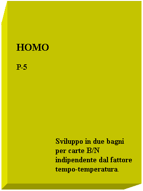 Casella di testo:  
 
  HOMO
  P-5
 
 
 
                      Sviluppo in due bagni
                      per carte B/N
                      indipendente dal fattore
                      tempo-temperatura.
 
 
 
Sviluppo in due bagni
                      per carte B/N
                      indipendente dal fattore
                      tempo-temperatura.
 
 
 
                      Sviluppo in due bagni
                      per carte B/N
                      indipendente dal fattore
                      tempo-temperatura.
                      
 
 
                      
